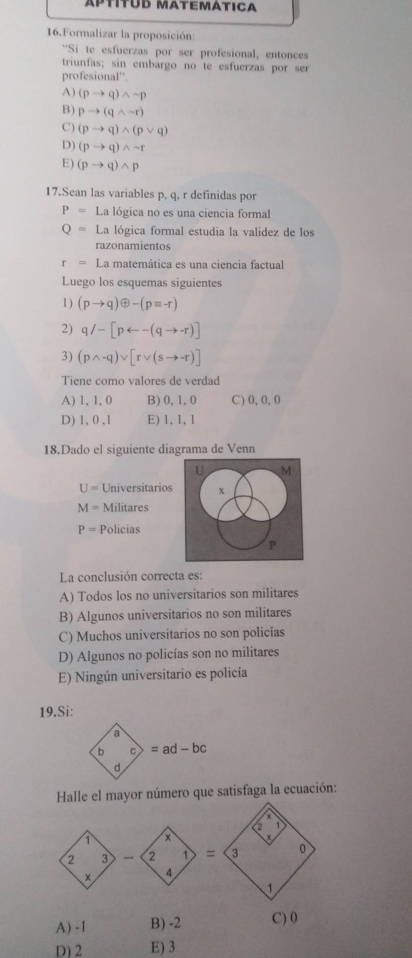 APííTuD MATEMÁTICA
16.Formalizar la proposición:
**Si te esfuerzas por ser profesional, entonces
triunfas; sin embargo no te esfuerzas por ser
profesic nal''.3
A) (pto q)wedge sim p
B) pto (qwedge sim r)
C) (pto q)wedge (pvee q)
D) (pto q)wedge sim r
E) (pto q)wedge p
17.Sean las variables p, q, r definidas por
P= La lógica no es una ciencia formal
Q= La lógica formal estudia la validez de los
razonamientos
r=L La matemática es una ciencia factual
Luego los esquemas siguientes
1) (pto q)oplus -(pequiv -r)
2) q/-[parrow -(qto -r)]
3) (pwedge -q)vee [rvee (sto -r)]
Tiene como valores de verdad
A) 1, 1, 0 B)0,1,0 C)0,0,0
D) 1, 0 ,1 E) 1, 1, 1
18.Dado el siguiente diagrama de Venn
U
M
U= Universitarios +
M= Militares
P= Policias
P
La conclusión correcta es:
A) Todos los no universitarios son militares
B) Algunos universitarios no son militares
C) Muchos universitarios no son policías
D) Algunos no policías son no militares
E) Ningún universitario es policía
19.Si:
a
b C =ad-bc
d
Halle el mayor número que satisfaga la ecuación:
A) -1 B) -2
C) 0
D)2 E) 3