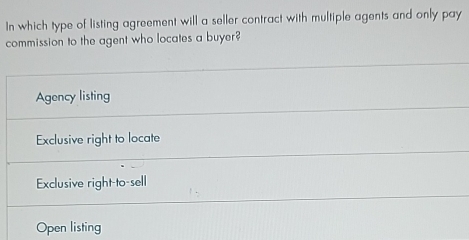 In which type of listing agreement will a seller contract with multiple agents and only pay
commission to the agent who locates a buyer?
Agency listing
Exclusive right to locate
Exclusive right-to-sell
Open listing