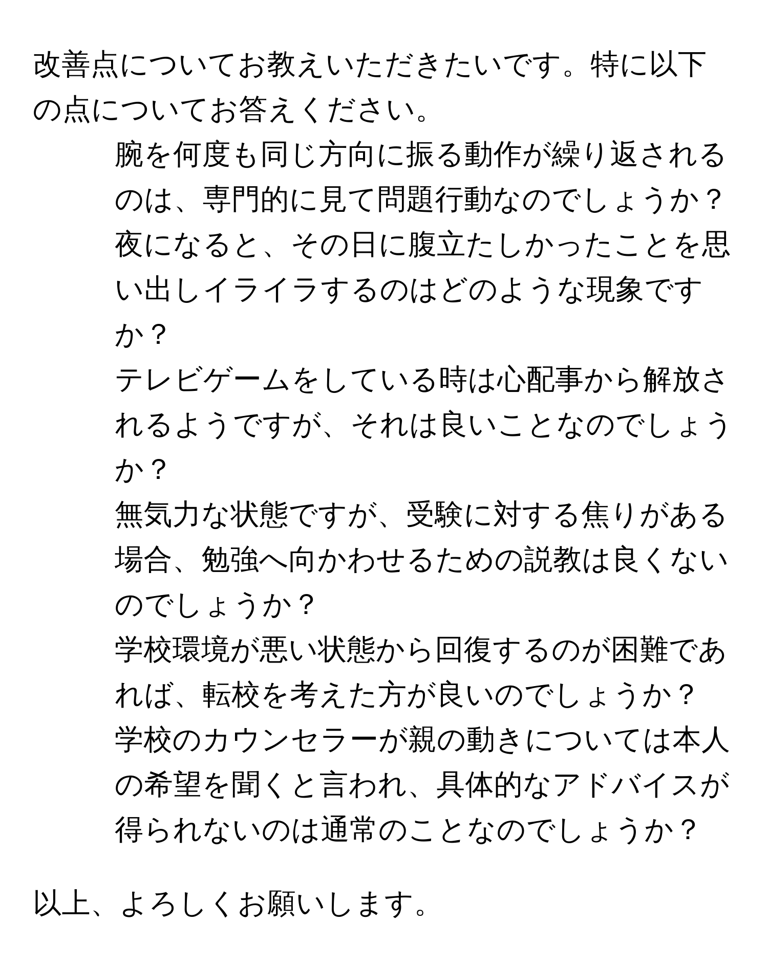 改善点についてお教えいただきたいです。特に以下の点についてお答えください。  

1. 腕を何度も同じ方向に振る動作が繰り返されるのは、専門的に見て問題行動なのでしょうか？  

2. 夜になると、その日に腹立たしかったことを思い出しイライラするのはどのような現象ですか？  

3. テレビゲームをしている時は心配事から解放されるようですが、それは良いことなのでしょうか？  

4. 無気力な状態ですが、受験に対する焦りがある場合、勉強へ向かわせるための説教は良くないのでしょうか？  

5. 学校環境が悪い状態から回復するのが困難であれば、転校を考えた方が良いのでしょうか？  

6. 学校のカウンセラーが親の動きについては本人の希望を聞くと言われ、具体的なアドバイスが得られないのは通常のことなのでしょうか？  

以上、よろしくお願いします。