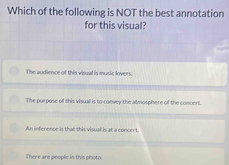 Which of the following is NOT the best annotation
for this visual?
The audience of this visual is music lovers.
The purpose of this visual is to convey the atmosphere of the concert.
An inference is that this visual is at a concert.
There are people in this photo.