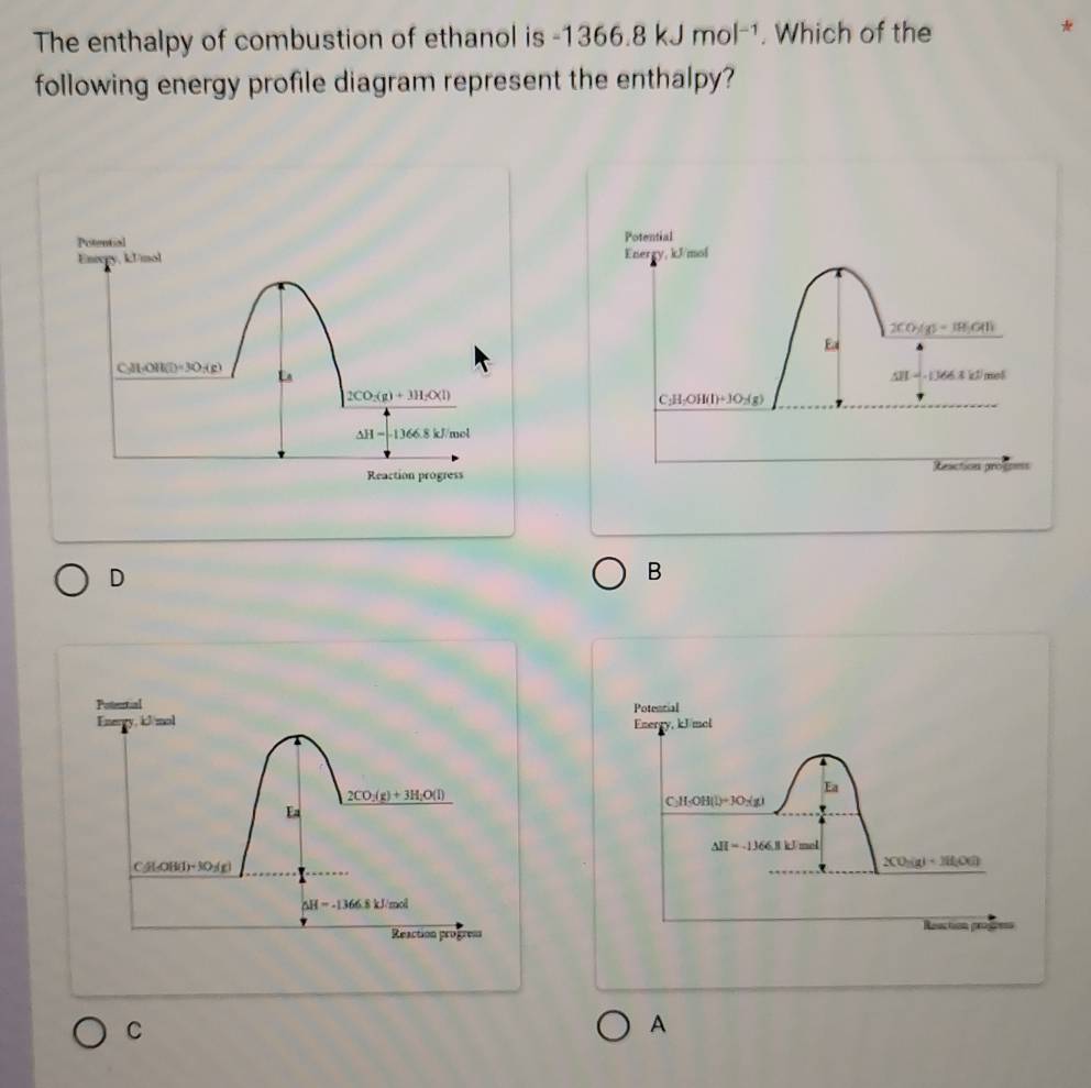 The enthalpy of combustion of ethanol is -1366.8kJmol^(-1). Which of the
*
following energy profile diagram represent the enthalpy?
Potential
Potental Energy, kJ/mol
Enixgy, kU/mol
2CO_3(g)=18)Cl)
Es
C_3(g)H(l)=30_7(g)
△ H-(366.3kJ/mel
2CO_2(g)+3H_2O(l)
C_2H_2OH(l)+3O_2(g)
△ H=-1366.8kJ/mol
Seaction progsess
Reaction progress
D
B
Enerey, kJ mol Potencial
Ea
C_3H_5OH(l)+3O_2(g)
△ H=-1366.1kJmol
2CO_2(g)+2H_2O(l)
Reaction progon
C
A