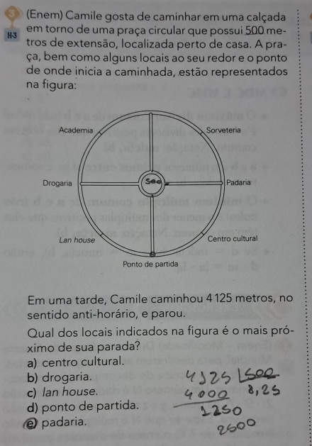 3 (Enem) Camile gosta de caminhar em uma calçada
em torno de uma praça circular que possui 500 me-
H -3 tros de extensão, localizada perto de casa. A pra-
ça, bem como alguns locais ao seu redor e o ponto
de onde inicia a caminhada, estão representados
na figura:
Em uma tarde, Camile caminhou 4125 metros, no
sentido anti-horário, e parou.
Qual dos locais indicados na figura é o mais pró-
ximo de sua parada?
a) centro cultural.
b) drogaria.
c) lan house.
d) ponto de partida.
e padaria.