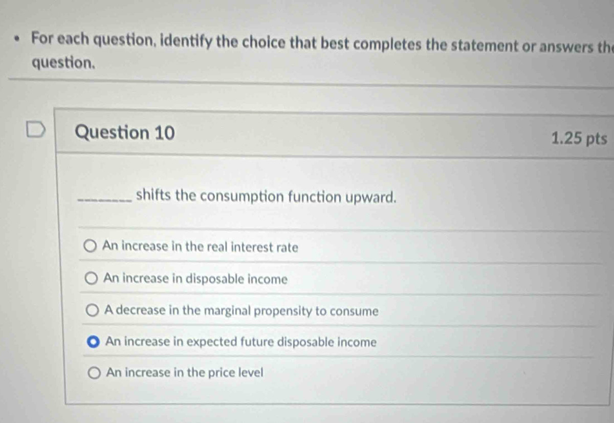 For each question, identify the choice that best completes the statement or answers th
question.
Question 10 1.25 pts
_shifts the consumption function upward.
An increase in the real interest rate
An increase in disposable income
A decrease in the marginal propensity to consume
An increase in expected future disposable income
An increase in the price level