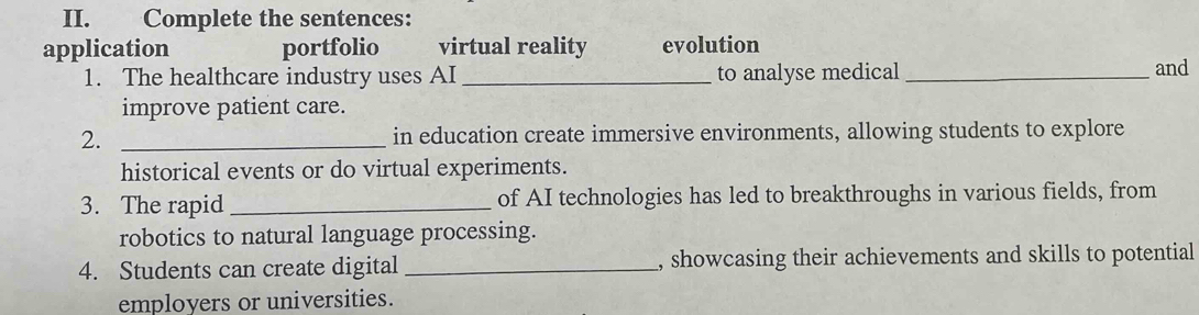 Complete the sentences: 
application portfolio virtual reality evolution 
1. The healthcare industry uses AI _to analyse medical _and 
improve patient care. 
2. _in education create immersive environments, allowing students to explore 
historical events or do virtual experiments. 
3. The rapid_ of AI technologies has led to breakthroughs in various fields, from 
robotics to natural language processing. 
4. Students can create digital _, showcasing their achievements and skills to potential 
employers or universities.