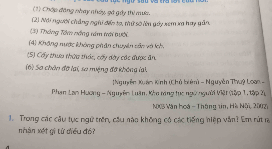 (1) Chớp đông nhay nháy, gà gáy thì mưa. 
(2) Nói người chẳng nghĩ đến ta, thử sờ lên gáy xem xa hay gần. 
(3) Tháng Tám nắng rám trái bưởi. 
(4) Không nước không phân chuyên cần vô ích. 
(5) Cấy thưa thừa thóc, cấy dày cóc được ăn. 
(6) Sa chân đỡ lại, sa miệng đỡ không lại. 
Nguyễn Xuân Kính (Chủ biên) - Nguyễn Thuý Loan - 
Phan Lan Hương - Nguyễn Luân, Kho tàng tục ngữ người Việt (tập 1, tập 2), 
NXB Văn hoá - Thông tin, Hà Nội, 2002) 
1. Trong các câu tục ngữ trên, câu nào không có các tiếng hiệp vần? Em rút ra 
nhận xét gì từ điều đó?