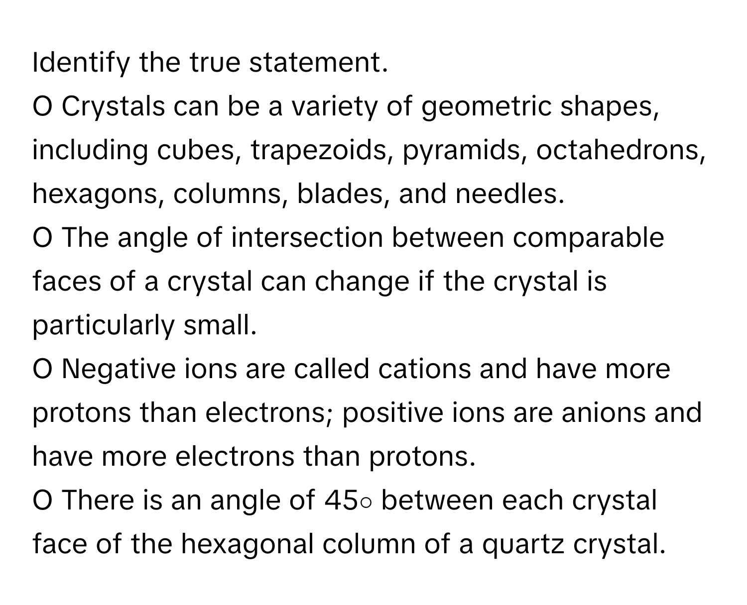 Identify the true statement.

O Crystals can be a variety of geometric shapes, including cubes, trapezoids, pyramids, octahedrons, hexagons, columns, blades, and needles.
O The angle of intersection between comparable faces of a crystal can change if the crystal is particularly small.
O Negative ions are called cations and have more protons than electrons; positive ions are anions and have more electrons than protons.
O There is an angle of 45∘ between each crystal face of the hexagonal column of a quartz crystal.