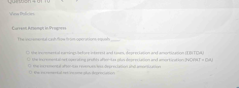 of
View Policies
Current Attempt in Progress
The incremental cash flow from operations equals_
the incremental earnings before interest and taxes, depreciation and amortization (EBITDA)
the incremental net operating profts after-tax plus depreciation and amortization (NOPAT + DA)
the incremental after-tax revenues less depreciation and amortization
the incremental net income plus depreciation