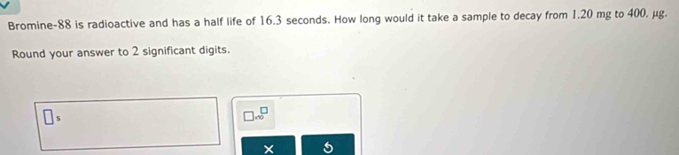 Bromine- 88 is radioactive and has a half life of 16.3 seconds. How long would it take a sample to decay from 1.20 mg to 400. μg. 
Round your answer to 2 significant digits.
□ S
□ .sqrt(0)
X