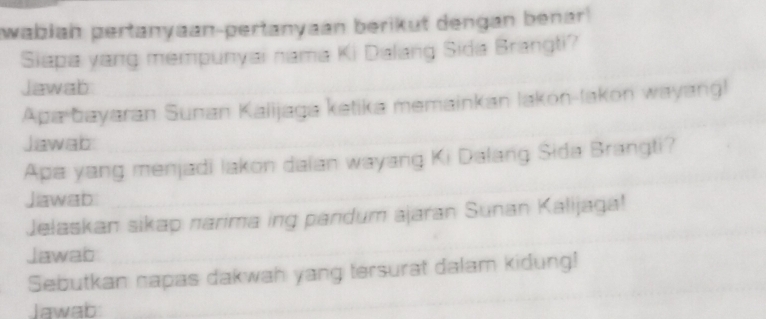 wabiah pertanyaan-pertanyaán berikut dengan benar 
Siapa yang mempunyai nama Ki Dalang Sida Brangti? 
Jawab 
Apa bayaran Sunan Kalijaga ketika memainkan lakon-lakon wayang) 
Jawab 
Apa yang menjadi lakon daian wayang Ki Dalang Sida Brangti? 
Jawab 
Jelaskan sikap narima ing pandum ajaran Sunan Kalijaga! 
Jawab 
Sebutkan napas dakwah yang tersurat dalam kidung! 
Jawab