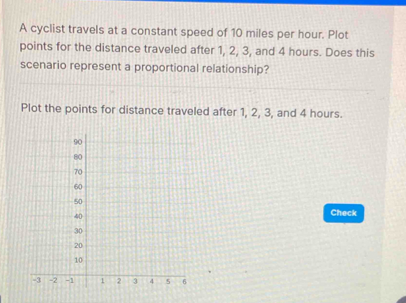 A cyclist travels at a constant speed of 10 miles per hour. Plot 
points for the distance traveled after 1, 2, 3, and 4 hours. Does this 
scenario represent a proportional relationship? 
Plot the points for distance traveled after 1, 2, 3, and 4 hours. 
Check