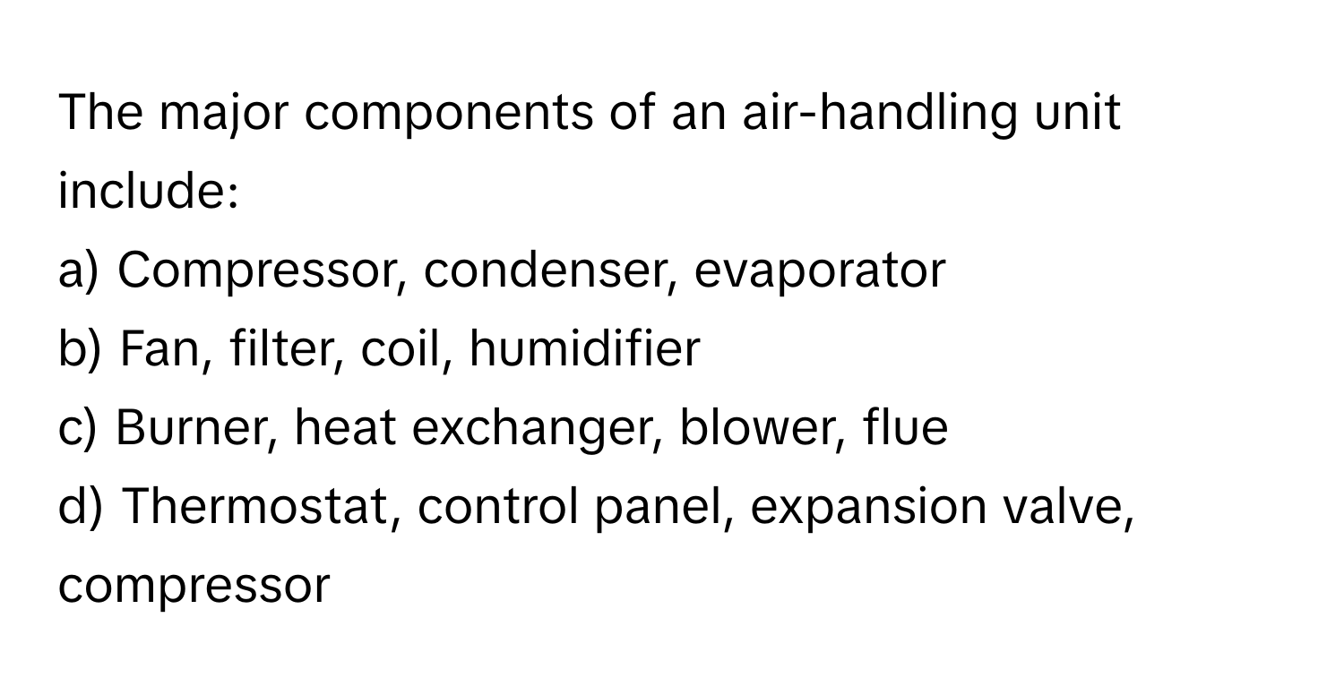 The major components of an air-handling unit include:

a) Compressor, condenser, evaporator
b) Fan, filter, coil, humidifier
c) Burner, heat exchanger, blower, flue
d) Thermostat, control panel, expansion valve, compressor