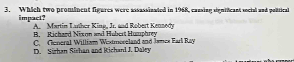 Which two prominent figures were assassinated in 1968, causing significant social and political
impact?
A. Martin Luther King, Jr. and Robert Kennedy
B. Richard Nixon and Hubert Humphrey
C. General William Westmoreland and James Earl Ray
D. Sirhan Sirhan and Richard J. Daley