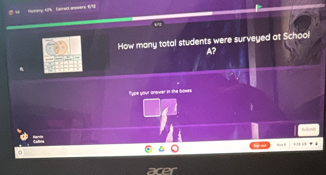 so Mastery: 42% Correct answers: 9/12 
How many total students were surveyed at School 
A? 
Type your answer in the boxes 
Kerrin Submit 
Collins 
Sign out Nov 8 9:28 US