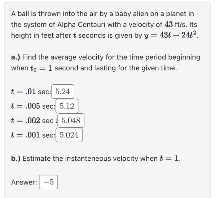 A ball is thrown into the air by a baby alien on a planet in 
the system of Alpha Centauri with a velocity of 43 ft/s. Its 
height in feet after t seconds is given by y=43t-24t^2. 
a.) Find the average velocity for the time period beginning 
when t_0=1 second and lasting for the given time.
t=.01sec :5.24
t=.005sec :|5.12
t=.002sec :5.048
t=.001sec :5.024
b.) Estimate the instanteneous velocity when t=1. 
Answer: -5