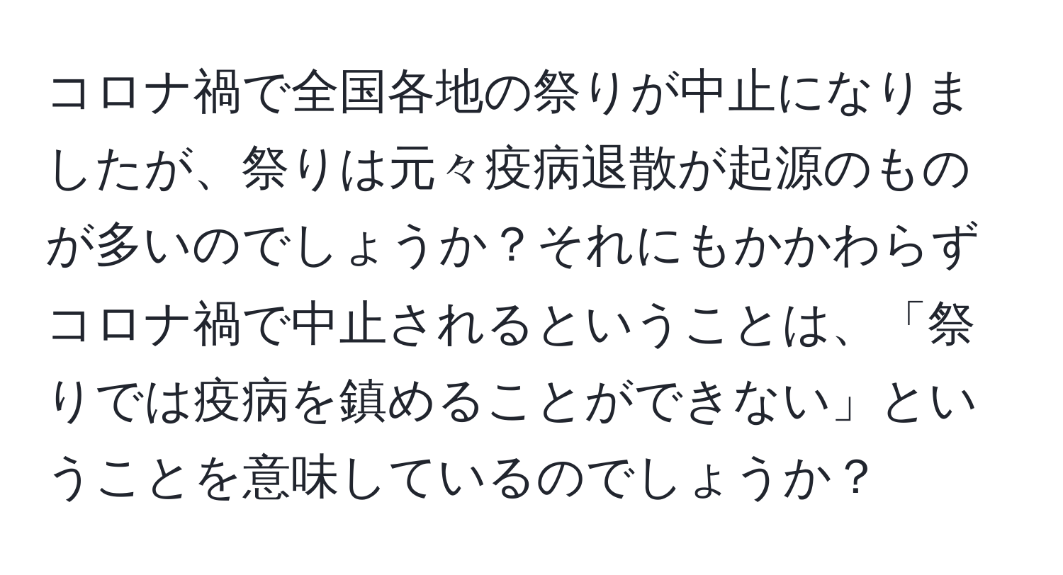 コロナ禍で全国各地の祭りが中止になりましたが、祭りは元々疫病退散が起源のものが多いのでしょうか？それにもかかわらずコロナ禍で中止されるということは、「祭りでは疫病を鎮めることができない」ということを意味しているのでしょうか？