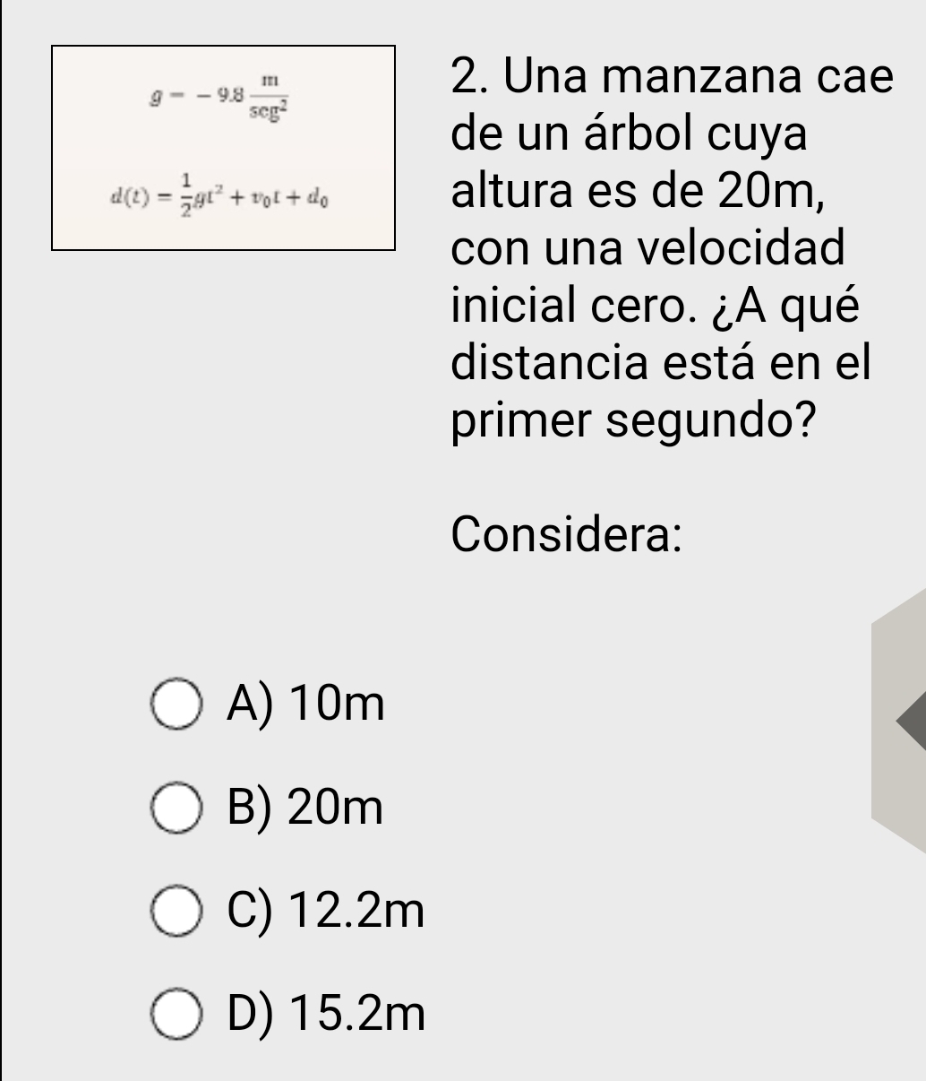 g=-9.8 m/sec g^2 
2. Una manzana cae
de un árbol cuya
d(t)= 1/2 gt^2+v_0t+d_0 altura es de 20m,
con una velocidad
inicial cero. ¿A qué
distancia está en el
primer segundo?
Considera:
A) 10m
B) 20m
C) 12.2m
D) 15.2m