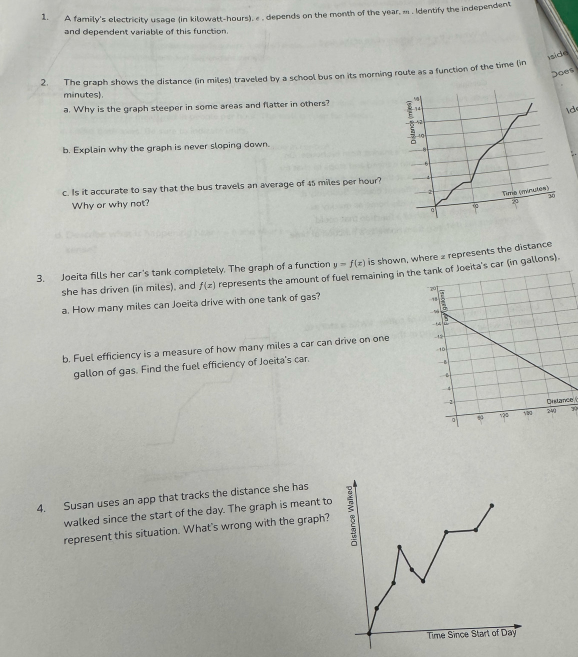 A family's electricity usage (in kilowatt-hours), , depends on the month of the year, m . Identify the independent 
and dependent variable of this function. 
Iside 
Does 
2. The qraph shows the distance (in miles) traveled by a school bus on its morning route as a function of the time (in
minutes). 10
a. Why is the graph steeper in some areas and flatter in others? 
: 4
Id
12
10
b. Explain why the graph is never sloping down.
8
6
c. Is it accurate to say that the bus travels an average of 45 miles per hour?
2
Time (minutes)
30
Why or why not?
10
20
0
3. Joeita fills her car's tank completely. The graph of a function y=f(x) is shown, where ± represents the distance 
she has driven (in miles), and f(x) represents the amount of fuel remaining in theita's car (in gallons). 
a. How many miles can Joeita drive with one tank of gas? 
b. Fuel efficiency is a measure of how many miles a car can drive on one 
gallon of gas. Find the fuel efficiency of Joeita's car. 
Distance (
30
4. Susan uses an app that tracks the distance she has 
walked since the start of the day. The graph is meant to 
represent this situation. What's wrong with the graph?