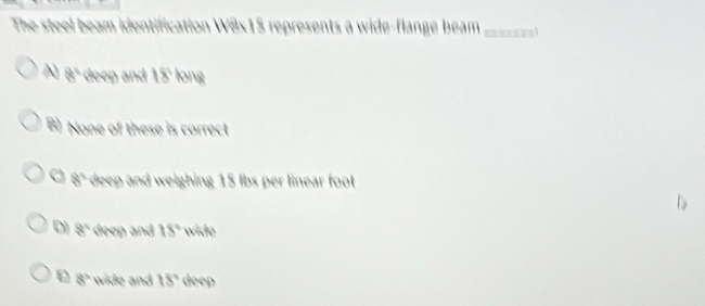 The steel beam identification W8x15 represents a wide-flange beam _anl
A 8° deep and 18° long
B) None of these is correct
8° deep and weighing 15 lbs per linear foot
D 8° deep and 18° wide
8° wide and 18° deep