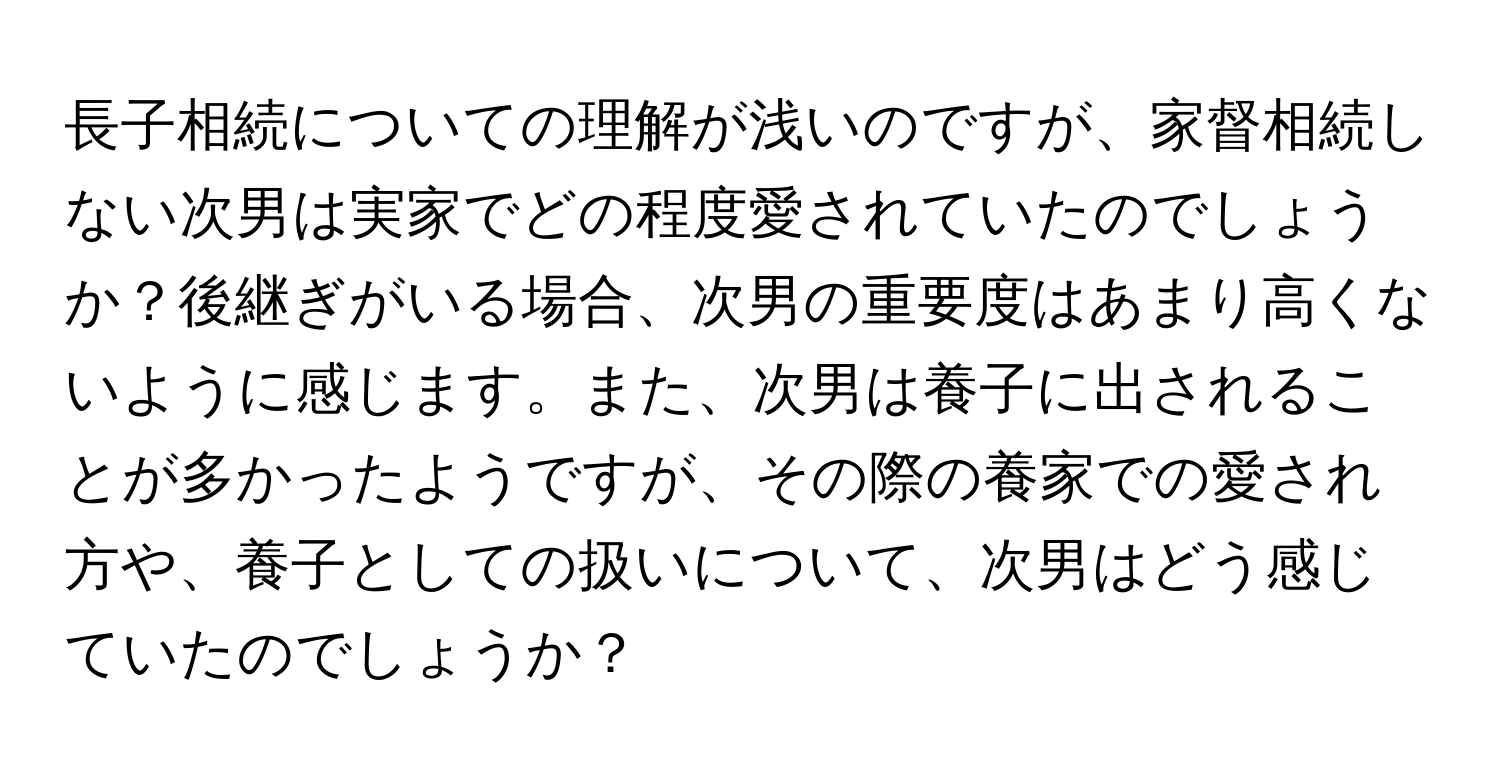 長子相続についての理解が浅いのですが、家督相続しない次男は実家でどの程度愛されていたのでしょうか？後継ぎがいる場合、次男の重要度はあまり高くないように感じます。また、次男は養子に出されることが多かったようですが、その際の養家での愛され方や、養子としての扱いについて、次男はどう感じていたのでしょうか？