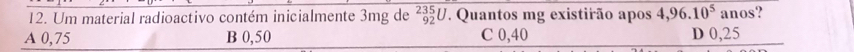 Um material radioactivo contém inicialmente 3mg de beginarrayr 235 92endarray L V. Quantos mg existirão apos 4,96.10^5ano s?
A 0,75 B 0,50 C 0,40 D 0,25