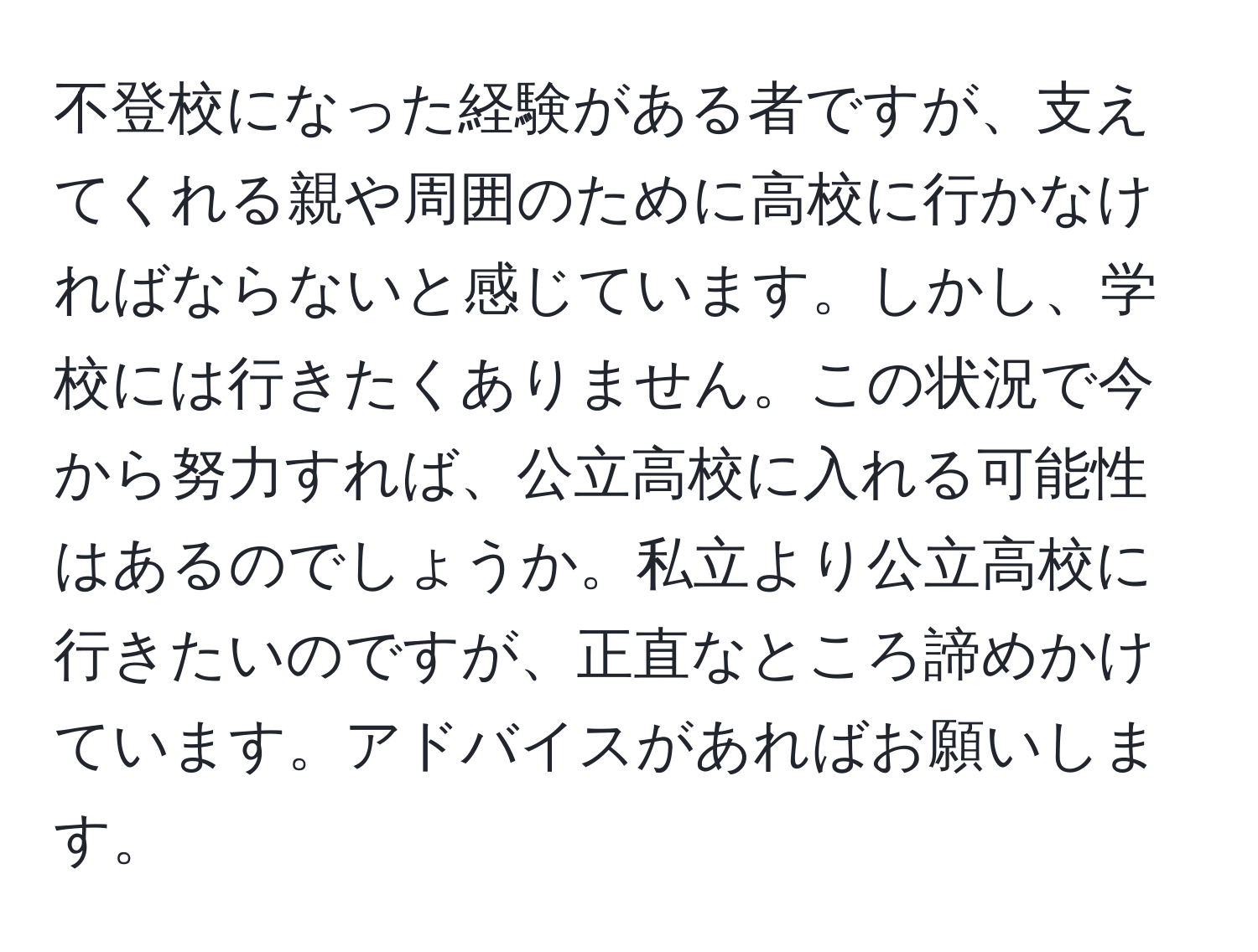 不登校になった経験がある者ですが、支えてくれる親や周囲のために高校に行かなければならないと感じています。しかし、学校には行きたくありません。この状況で今から努力すれば、公立高校に入れる可能性はあるのでしょうか。私立より公立高校に行きたいのですが、正直なところ諦めかけています。アドバイスがあればお願いします。