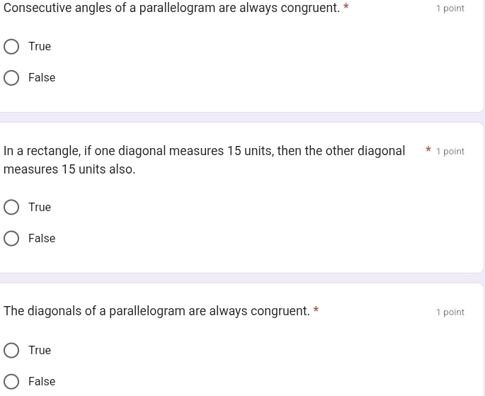 Consecutive angles of a parallelogram are always congruent. * 1 point
True
False
In a rectangle, if one diagonal measures 15 units, then the other diagonal 1 point
measures 15 units also.
True
False
The diagonals of a parallelogram are always congruent. * 1 point
True
False