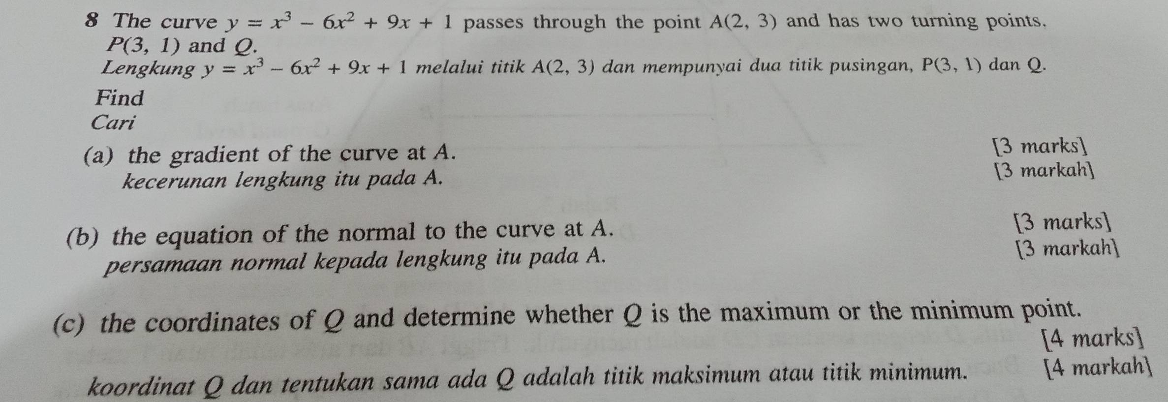 The curve y=x^3-6x^2+9x+1 passes through the point A(2,3) and has two turning points.
P(3,1) and Q. 
Lengkung y=x^3-6x^2+9x+1 melalui titik A(2,3) dan mempunyai dua titik pusingan, P(3,1) dan Q. 
Find 
Cari 
(a) the gradient of the curve at A. 
[3 marks] 
kecerunan lengkung itu pada A. [3 markah] 
(b) the equation of the normal to the curve at A. [3 marks] 
persamaan normal kepada lengkung itu pada A. [3 markah] 
(c) the coordinates of Q and determine whether Q is the maximum or the minimum point. 
[4 marks] 
koordinat Q dan tentukan sama ada Q adalah titik maksimum atau titik minimum. [4 markah]