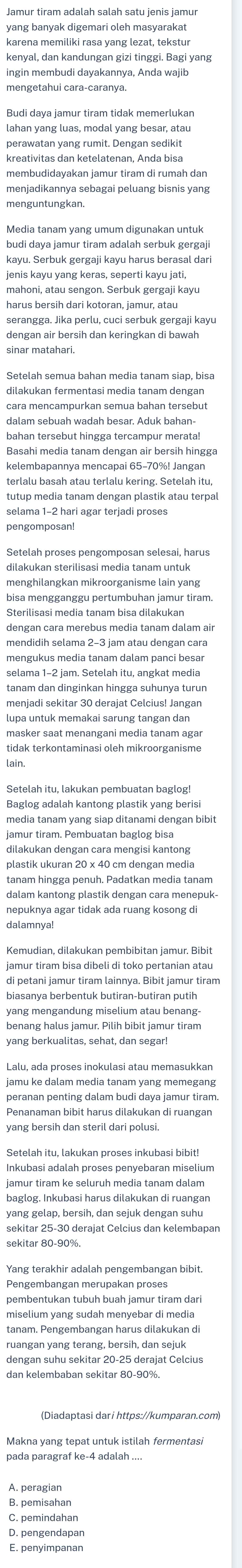 Jamur tiram adalah salah satu jenis jamur
yang banyak digemari oleh masyarakat
kenyal, dan kandungan gizi tinggi. Bagi yang
ingin membudi dayakannya, Anda wajib
mengetahui cara-caranya.
Budi daya jamur tiram tidak memerlukan
lahan yang luas, modal yang besar, atau
perawatan yang rumit. Dengan sedikit
membudidayakan jamur tiram di rumah dan
menjadikannya sebagai peluang bisnis yang
menguntungkan
kayu. Serbuk gergaji kayu harus berasal dari
jenis kayu yang keras, seperti kayu jati,
mahoni, atau sengon. Serbuk gergaji kayu
harus bersih dari kotoran, jamur, atau
serangga. Jika perlu, cuci serbuk gergaji kayu
dengan air bersih dan keringkan di bawah
sinar matahari.
dilakukan fermentasi media tanam dengan
cara mencampurkan semua bahan tersebut
dalam sebuah wadah besar. Aduk bahan-
Basahi media tanam dengan air bersih hingga
kelembapannya mencapai 65-70%! Jangan
tutup media tanam dengan plastik atau terpal
selama 1-2 hari agar terjadi proses
Setelah proses pengomposan selesai, harus
dilakukan sterilisasi media tanam untuk
bisa mengganggu pertumbuhan jamur tiram.
Sterilisasi media tanam bisa dilakukan
dengan cara merebus media tanam dalam ai
mendidih selama 2-3 jam atau dengan cara
mengukus media tanam dalam panci besar
tanam dan dinginkan hingga suhunya turun
menjadi sekitar 30 derajat Celcius! Jangan
lupa untuk memakai sarung tangan dar
masker saat menangani media tanam agar
tidak terkontaminasi oleh mikroorganisme
lain.
Setelah itu, lakukan pembuatan baglog!
Baglog adalah kantong plastik yang berisi
media tanam yang siap ditanami dengan bibit
jamur tiram. Pembuatan baglog bisa
dilakukan dengan cara mengisi kantong
plastik ukuran 20 x 40 cm dengan media
tanam hingga penuh. Padatkan media tanam
dalam kantong plastik dengan cara menepuk-
nepuknya agar tidak ada ruang kosong di
dalamnya!
jamur tiram bisa dibeli di toko pertanian atau
di petani jamur tiram lainnya. Bibit jamur tiram
biasanya berbentuk butiran-butiran putih
yang mengandung miselium atau benang-
benang halus jamur. Pilih bibit jamur tiram
yang berkualitas, sehat, dan segar!
Lalu, ada proses inokulasi atau memasukkan
jamu ke dalam media tanam yang memegang
Penanaman bibit harus dilakukan di ruangan
yang bersih dan steril dari polusi.
Inkubasi adalah proses penyebaran miselium
jamur tiram ke seluruh media tanam dalam
baglog. Inkubasi harus dilakukan di ruangan
yang gelap, bersih, dan sejuk dengan suhu
sekitar 80-90%.
Yang terakhir adalah pengembangan bibit.
Pengembangan merupakan proses
pembentukan tubuh buah jamur tiram dari
miselium yang sudah menyebar di media
tanam. Pengembangan harus dilakukan di
ruangan yang terang, bersih, dan sejuk
dengan suhu sekitar 20-25 derajat Celcius
dan kelembaban sekitar 80-90%.
Makna yang tepat untuk istilah fermentasi
A. peragian
B. pemisahan
C. pemindahan
E. penyimpanan