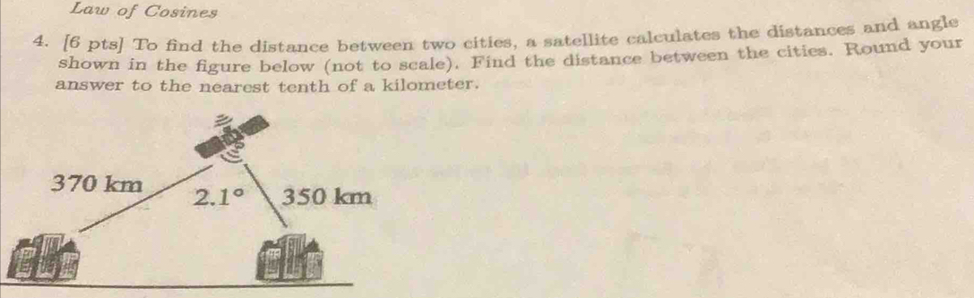 Law of Cosines
4. [6 pts] To find the distance between two cities, a satellite calculates the distances and angle
shown in the figure below (not to scale). Find the distance between the cities. Round your
answer to the nearest tenth of a kilometer.