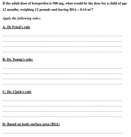 If the adult dose of ketoprofen is 500 mg, what would be the dose for a child of age
12 months, weighing 12 pounds and having BSA=0.14m^2
Apply the following rules: 
A- Dr Fried's rule 
_ 
_ 
_ 
_ 
B- Dr. Young's rule: 
_ 
_ 
_ 
_ 
C- Dr. Clark's rule 
_ 
_ 
_ 
_ 
D- Based on body surface area (BSA) 
_