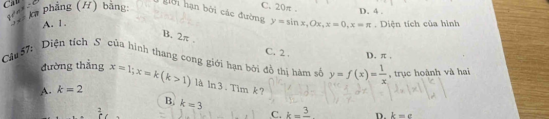 Cầu
3* km phẳng (H) bằng:
C. 20π.
D. 4.
i hạn bởi các đường y=sin x, Ox, x=0, x=π
A. 1. . Diện tích của hình
B. 2π.
C. 2. D. π.
Câu 57: Diện tích S của hình thang cong giới hạn bởi đồ thị hàm số y=f(x)= 1/x  , trục hoành và hai
đường thẳng x=1; x=k(k>1) là ln3. Tim k?
A. k=2
B. k=3
2
C. k=frac 3
D. k=e