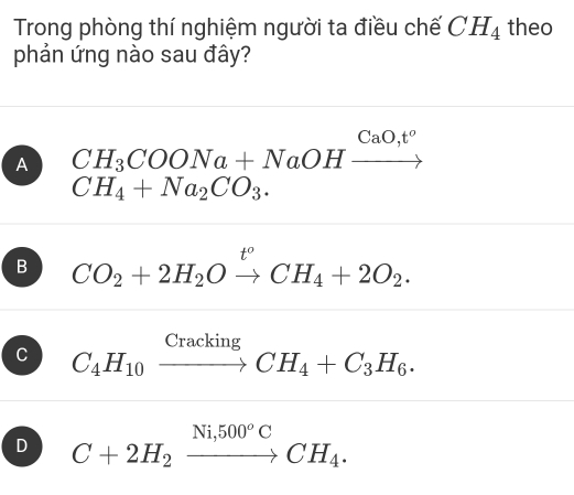 Trong phòng thí nghiệm người ta điều chế CH_4 theo
phản ứng nào sau đây?
A CH_3COONa+NaOHxrightarrow CaO,t^o
CH_4+Na_2CO_3.
B CO_2+2H_2Oxrightarrow t°CH_4+2O_2.
C C_4H_10xrightarrow CrackingCH_4+C_3H_6.
D C+2H_2xrightarrow Ni,500°CCH_4.