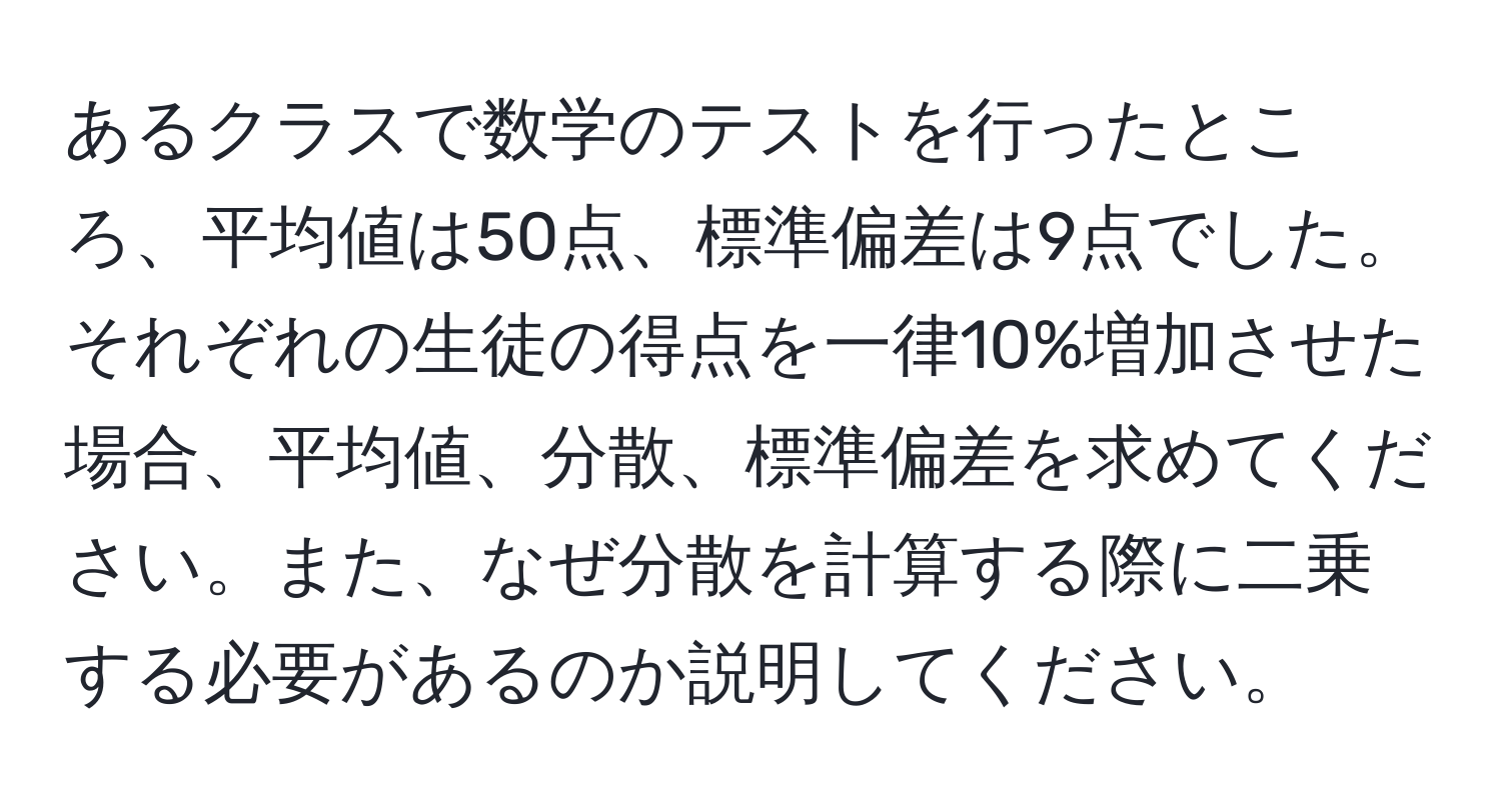 あるクラスで数学のテストを行ったところ、平均値は50点、標準偏差は9点でした。それぞれの生徒の得点を一律10%増加させた場合、平均値、分散、標準偏差を求めてください。また、なぜ分散を計算する際に二乗する必要があるのか説明してください。