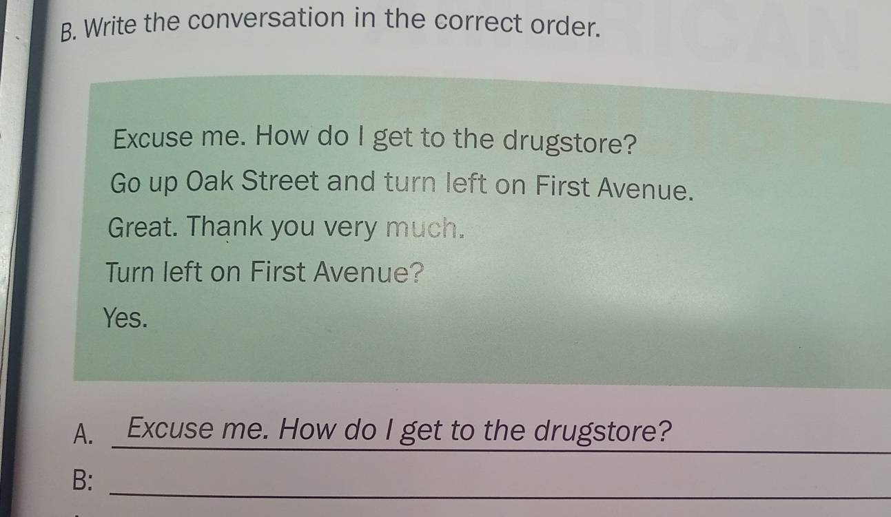 Write the conversation in the correct order.
Excuse me. How do I get to the drugstore?
Go up Oak Street and turn left on First Avenue.
Great. Thank you very much.
Turn left on First Avenue?
Yes.
_
A. Excuse me. How do I get to the drugstore?
_
B: