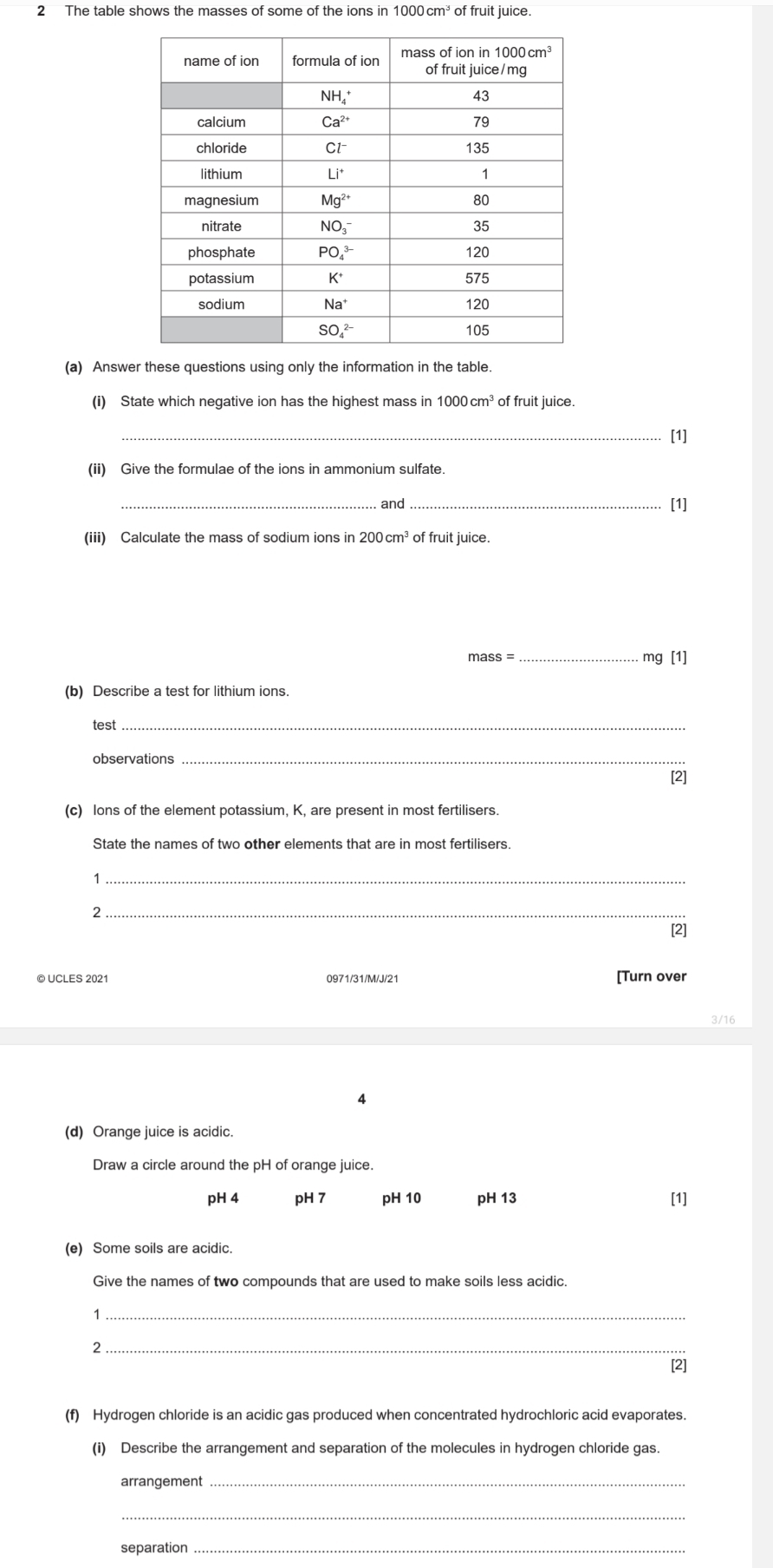 The table shows the masses of some of the ions in 1000cm^3 of fruit juice.
(a) Answer these questions using only the information in the table.
(i) State which negative ion has the highest mass in 1000cm^3 of fruit juice.
_[1]
(ii) Give the formulae of the ions in ammonium sulfate.
_. and_ [1]
(iii) Calculate the mass of sodium ions in 200cm^3 of fruit juice.
mass = _mg [1]
(b) Describe a test for lithium ions.
test_
observations_
[2]
(c) lons of the element potassium, K, are present in most fertilisers.
State the names of two other elements that are in most fertilisers.
_1
_2
[2]
© UCLES 2021 0971/31/M/J/21 [Turn over
3/16
4
(d) Orange juice is acidic.
Draw a circle around the pH of orange juice.
pH 4 pH 7 pH 10 pH 13 [1]
(e) Some soils are acidic.
Give the names of two compounds that are used to make soils less acidic.
1
_2
[2]
(f) Hydrogen chloride is an acidic gas produced when concentrated hydrochloric acid evaporates.
(i) Describe the arrangement and separation of the molecules in hydrogen chloride gas.
arrangement_
_
separation_