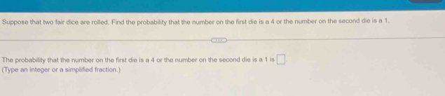 Suppose that two fair dice are rolled. Find the probability that the number on the first die is a 4 or the number on the second die is a 1. 
The probability that the number on the first die is a 4 or the number on the second die is a 1 is □ . 
(Type an integer or a simplified fraction.)