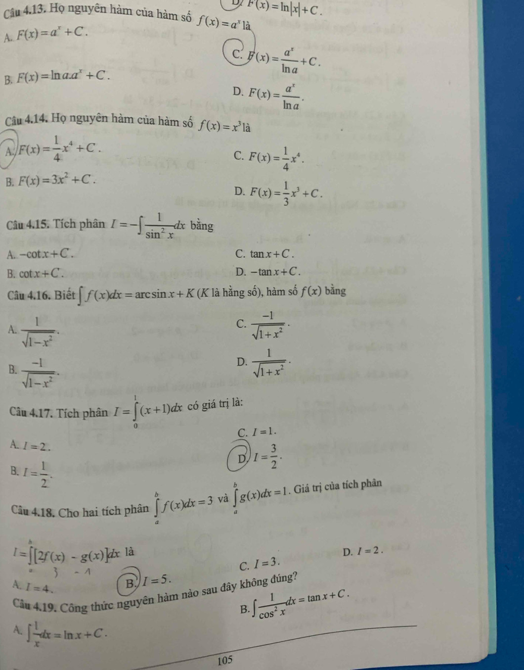 D F(x)=ln |x|+C.
Câu 4.13. Họ nguyên hàm của hàm số f(x)=a^x1dot 
A. F(x)=a^x+C.
c.
B. F(x)=ln a.a^x+C. F(x)= a^x/ln a +C.
D. F(x)= a^x/ln a .
Câu 4.14. Họ nguyên hàm của hàm số f(x)=x^3la
A. F(x)= 1/4 x^4+C.
C. F(x)= 1/4 x^4.
B. F(x)=3x^2+C.
D. F(x)= 1/3 x^3+C.
Câu 4.15. Tích phân I=-∈t  1/sin^2x dx bằng
A. -cot x+C. C. tan x+C.
B. cot x+C. D. -tan x+C.
Câu 4.16. Biết ∈t f(x)dx=arcsin x+K (K là hằng số), hàm số f(x) bằng
C.
A.  1/sqrt(1-x^2) .  (-1)/sqrt(1+x^2) .
B.  (-1)/sqrt(1-x^2) .
D.  1/sqrt(1+x^2) .
Câu 4.17. Tích phân I=∈tlimits _0^(1(x+1)dx có giá trị là:
C. I=1.
A. I=2.
D I=frac 3)2.
B. I= 1/2 .
Câu 4.18. Cho hai tích phân ∈tlimits _a^(bf(x)dx=3 và ∈tlimits _a^bg(x)dx=1.. Giá trị của tích phân
I=∈t [2f(x)-g(x)]dx là D. I=2.
3 -1
C. I=3.
A. I=4.
B. I=5.
Cầu 4.19. Công thức nguyên hàm nào sau đây không đúng?
B. ∈t frac 1)cos^2xdx=tan x+C.
A. ∈t  1/x dx=ln x+C.
105