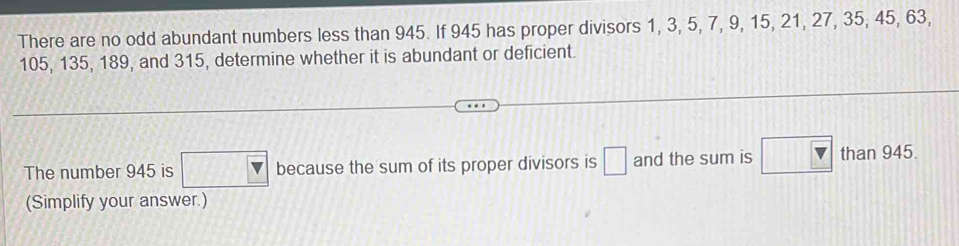 There are no odd abundant numbers less than 945. If 945 has proper divisors 1, 3, 5, 7, 9, 15, 21, 27, 35, 45, 63,
105, 135, 189, and 315, determine whether it is abundant or deficient. 
The number 945 is □ because the sum of its proper divisors is □ and the sum is than 945. 
(Simplify your answer.)