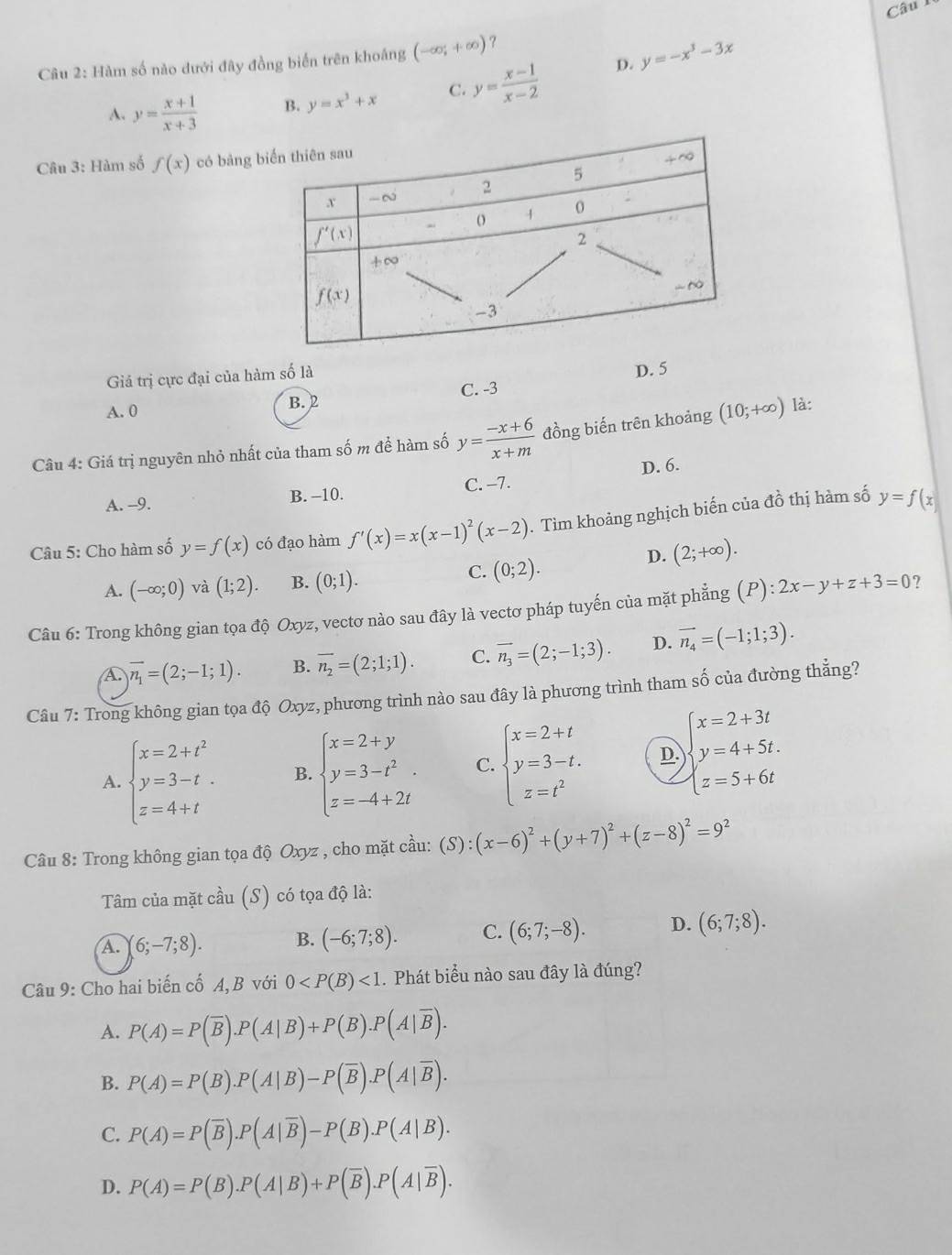 D. y=-x^3-3x
Câu 2: Hàm số nào dưới đây đồng biến trên khoáng (-∈fty ;+∈fty ) ?
A. y= (x+1)/x+3  B. y=x^3+x C. y= (x-1)/x-2 
Câu 3: Hàm số f(x) có bảng
Giả trị cực đại của hàm số là
D. 5
A. 0 B. 2 C. -3
Câu 4: Giá trị nguyên nhỏ nhất của tham số m để hàm số y= (-x+6)/x+m  đồng biến trên khoảng (10;+∈fty ) là:
D. 6.
A. -9. B. -10. C. -7.
Câu 5: Cho hàm số y=f(x) có đạo hàm f'(x)=x(x-1)^2(x-2). Tìm khoảng nghịch biến của đồ thị hàm số y=f(x
D. (2;+∈fty ).
A. (-∈fty ;0) và (1;2). B. (0;1).
C. (0;2).
Câu 6: Trong không gian tọa độ Oxyz, vectơ nào sau đây là vectơ pháp tuyến của mặt phẳng (P):2x-y+z+3=0 ?
A overline n_1=(2;-1;1). B. overline n_2=(2;1;1). C. vector n_3=(2;-1;3). D. vector n_4=(-1;1;3).
Câu 7: Trong không gian tọa độ Oxyz, phương trình nào sau đây là phương trình tham số của đường thẳng?
A. beginarrayl x=2+t^2 y=3-t. z=4+tendarray. B. beginarrayl x=2+y y=3-t^2. z=-4+2tendarray. C. beginarrayl x=2+t y=3-t. z=t^2endarray. D. )beginarrayl x=2+3t y=4+5t. z=5+6tendarray.
Câu 8: Trong không gian tọa độ Oxyz , cho mặt cầu: (S):(x-6)^2+(y+7)^2+(z-8)^2=9^2
Tâm của mặt cầu (S) có tọa độ là:
A. 6;-7;8). B. (-6;7;8). C. (6;7;-8). D. (6;7;8).
Câu 9: Cho hai biến cố A, B với 0 <1</tex> . Phát biểu nào sau đây là đúng?
A. P(A)=P(overline B).P(A|B)+P(B).P(A|overline B).
B. P(A)=P(B).P(A|B)-P(overline B).P(A|overline B).
C. P(A)=P(overline B).P(A|overline B)-P(B).P(A|B).
D. P(A)=P(B).P(A|B)+P(overline B).P(A|overline B).