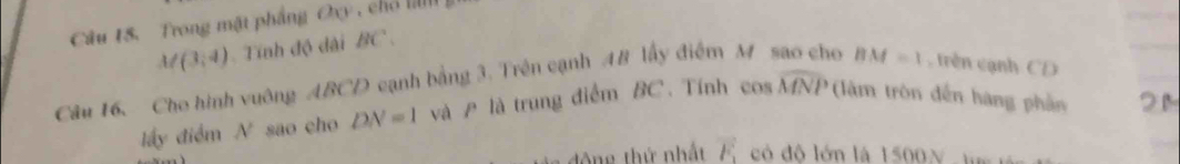 Trong mặt phầng Oxy , chổ
M(3,4) Tính độ dài BC. 
Câu 16. Cho hình vuông ABCD cạnh bằng 3. Trên cạnh AB lấy điểm M sao cho BM=1 , rên cạnh CD
lấy điểm A' sao cho DN=1 và A là trung điểm BC. Tính cos widehat MNP (àm tròn đến hàng phần 2 M
đông thứ nhất vector F_1 có độ lớn là 1500N. m