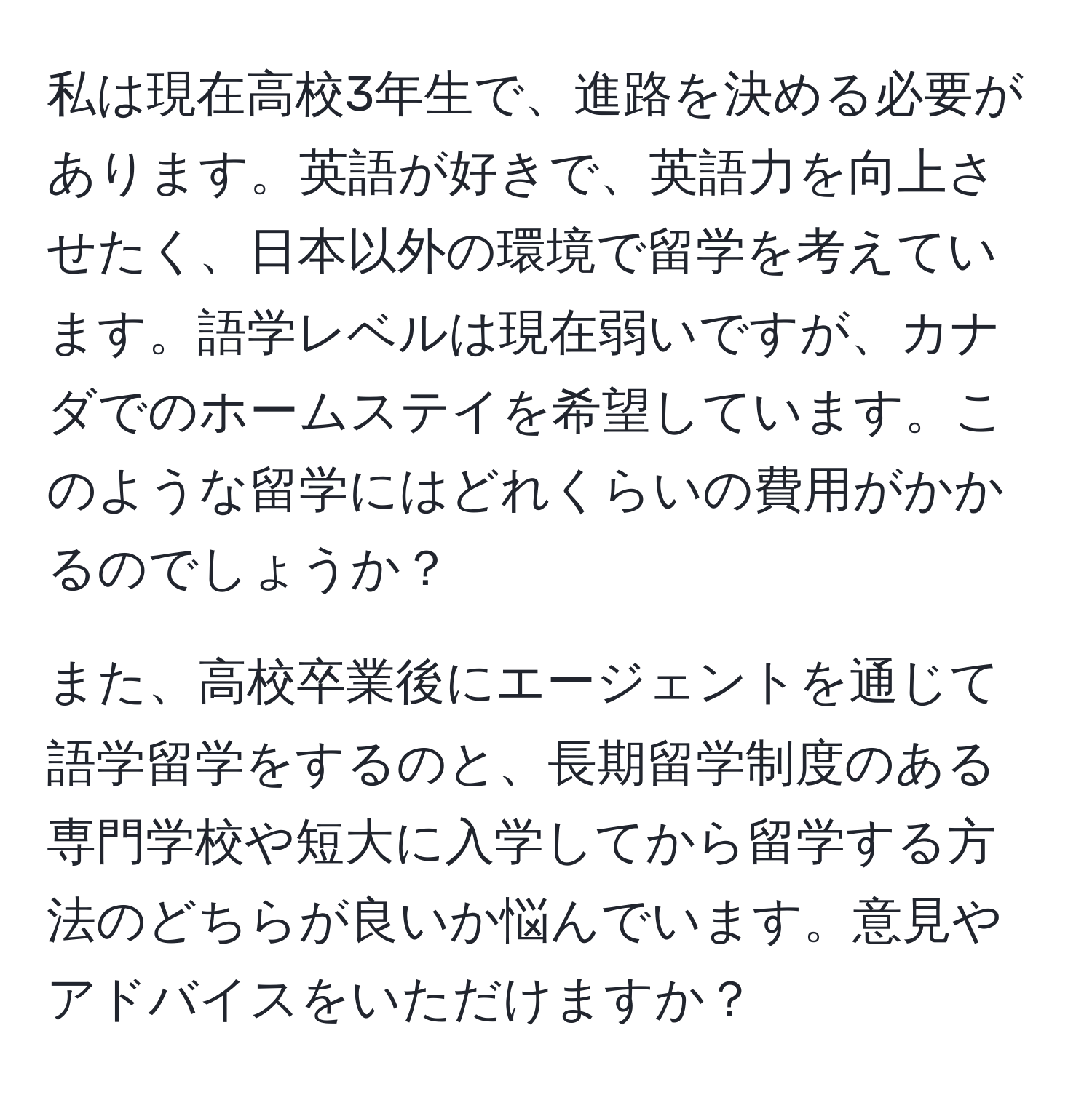 私は現在高校3年生で、進路を決める必要があります。英語が好きで、英語力を向上させたく、日本以外の環境で留学を考えています。語学レベルは現在弱いですが、カナダでのホームステイを希望しています。このような留学にはどれくらいの費用がかかるのでしょうか？

また、高校卒業後にエージェントを通じて語学留学をするのと、長期留学制度のある専門学校や短大に入学してから留学する方法のどちらが良いか悩んでいます。意見やアドバイスをいただけますか？