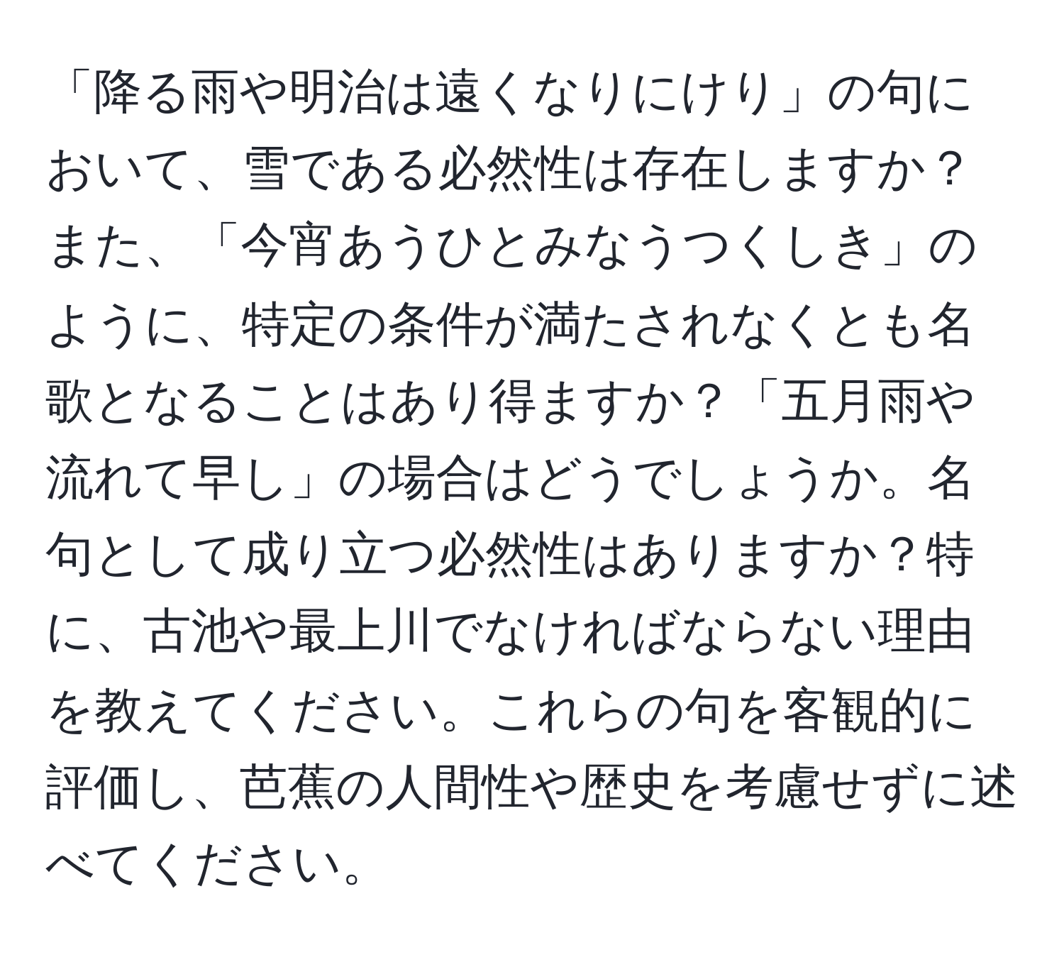 「降る雨や明治は遠くなりにけり」の句において、雪である必然性は存在しますか？また、「今宵あうひとみなうつくしき」のように、特定の条件が満たされなくとも名歌となることはあり得ますか？「五月雨や流れて早し」の場合はどうでしょうか。名句として成り立つ必然性はありますか？特に、古池や最上川でなければならない理由を教えてください。これらの句を客観的に評価し、芭蕉の人間性や歴史を考慮せずに述べてください。