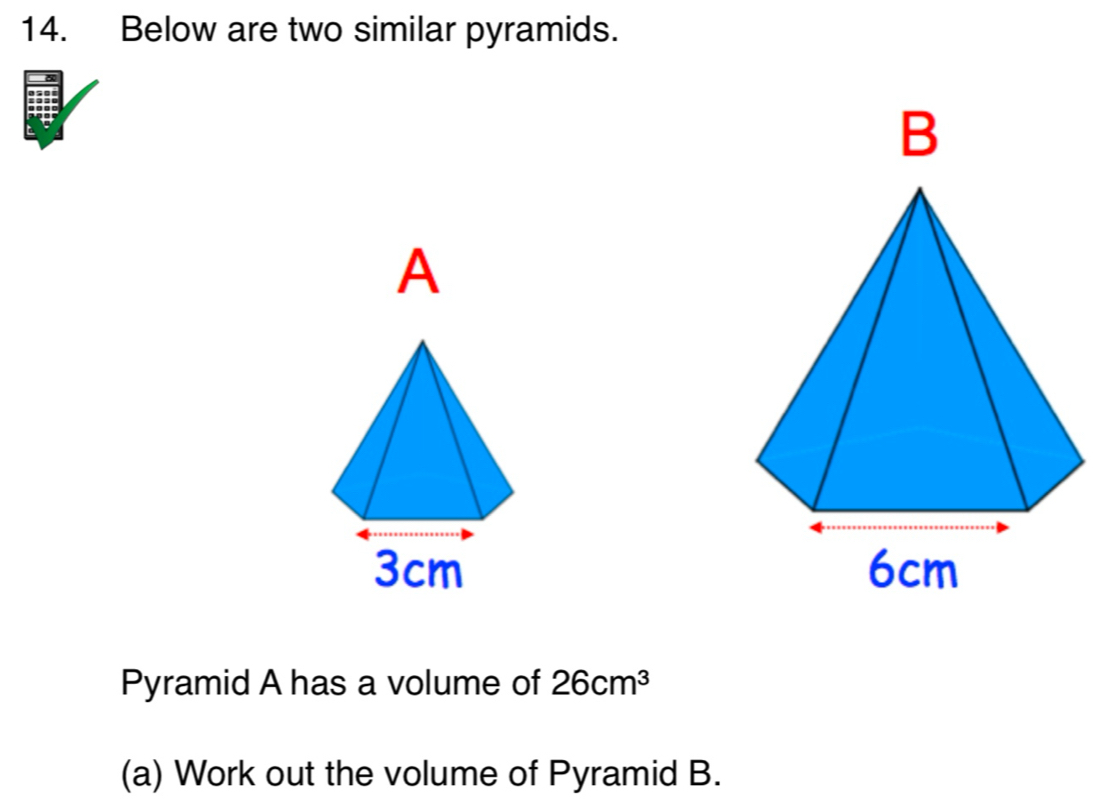 Below are two similar pyramids. 

Pyramid A has a volume of 26cm^3
(a) Work out the volume of Pyramid B.