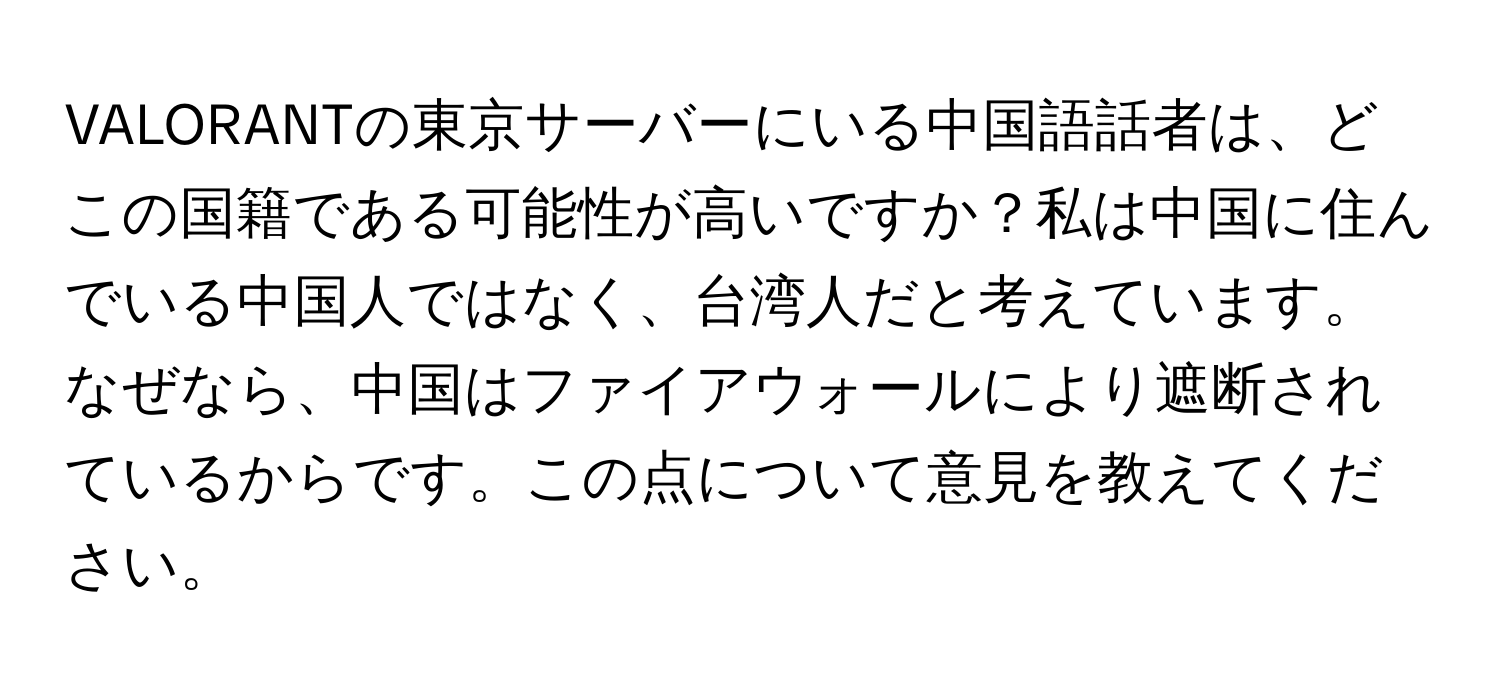 VALORANTの東京サーバーにいる中国語話者は、どこの国籍である可能性が高いですか？私は中国に住んでいる中国人ではなく、台湾人だと考えています。なぜなら、中国はファイアウォールにより遮断されているからです。この点について意見を教えてください。