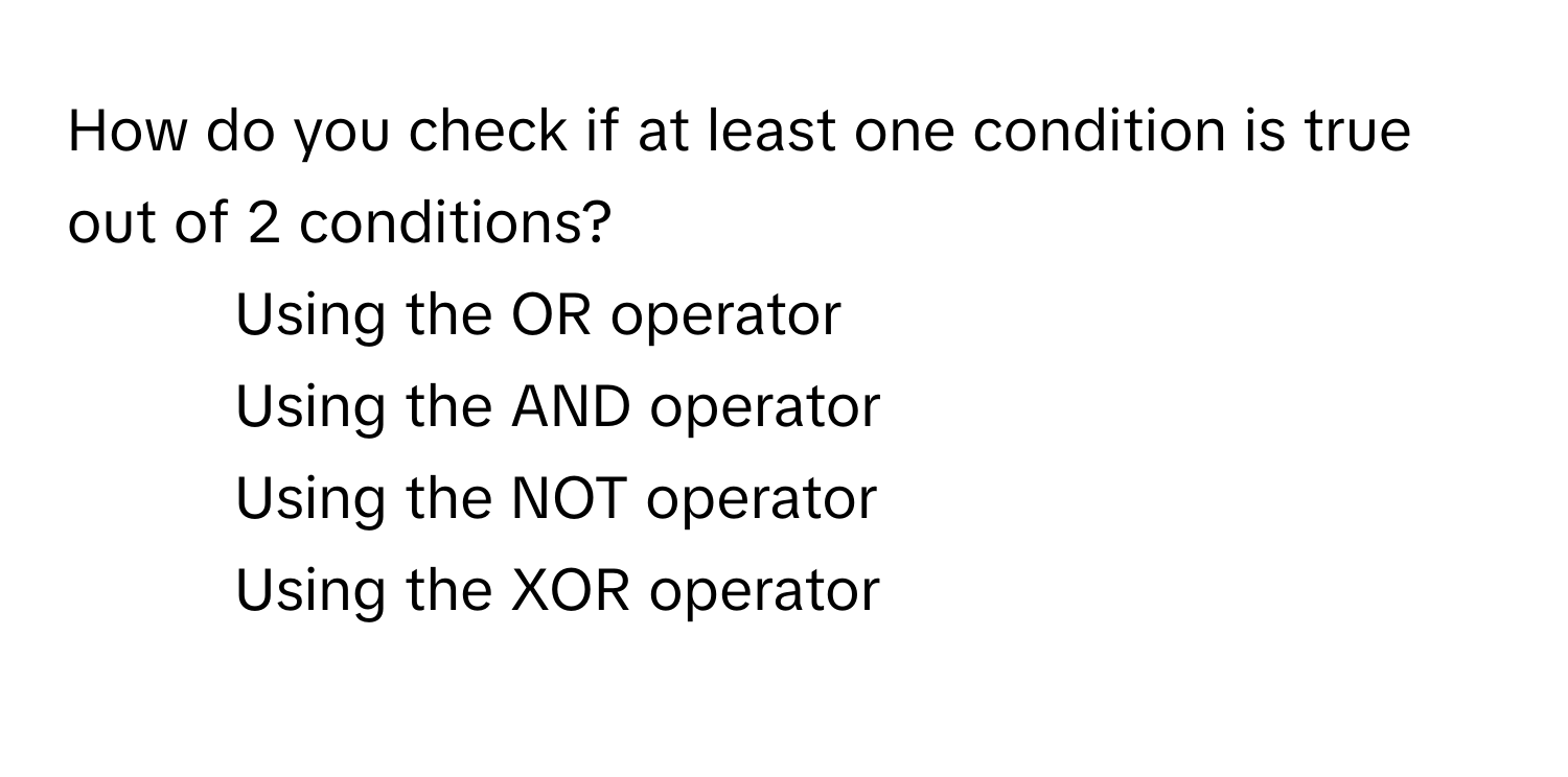 How do you check if at least one condition is true out of 2 conditions?
1) Using the OR operator 
2) Using the AND operator 
3) Using the NOT operator 
4) Using the XOR operator