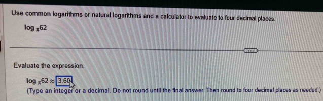 Use common logarithms or natural logarithms and a calculator to evaluate to four decimal places.
log _π 62
Evaluate the expression.
log _π 62approx 3.60
(Type an integer or a decimal. Do not round until the final answer. Then round to four decimal places as needed.)