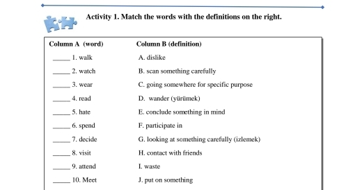 Activity 1. Match the words with the definitions on the right.
Column A (word) Column B (definition)
_
1. walk A. dislike
_2. watch B. scan something carefully
_3. wear C. going somewhere for specific purpose
_4. read D. wander (yürümek)
_5. hate E. conclude something in mind
_6. spend F. participate in
_7. decide G. looking at something carefully (izlemek)
_8. visit H. contact with friends
_9. attend I. waste
_10. Meet J. put on something