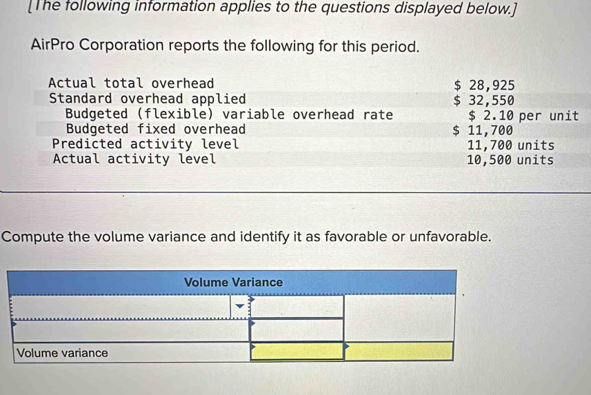 [The following information applies to the questions displayed below.] 
AirPro Corporation reports the following for this period. 
Actual total overhead $ 28,925
Standard overhead applied $ 32,550
Budgeted (flexible) variable overhead rate $ 2.10 per unit 
Budgeted fixed overhead $ 11,700
Predicted activity level 11,700 units 
Actual activity level 10,500 units 
Compute the volume variance and identify it as favorable or unfavorable.