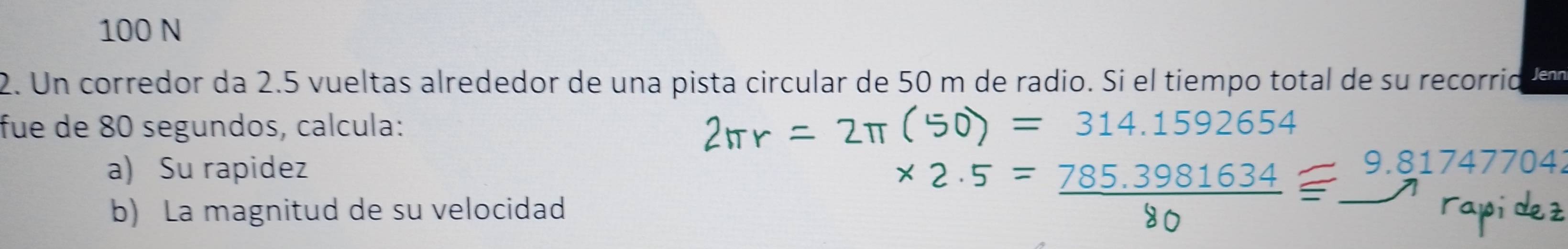 100 N
2. Un corredor da 2.5 vueltas alrededor de una pista circular de 50 m de radio. Si el tiempo total de su recorrid Jenn
fue de 80 segundos, calcula: 2πr = 2π (50) = 314.1592654
a) Su rapidez
b) La magnitud de su velocidad
* 2.5= (785.3981634)/80 equiv 9.81747704