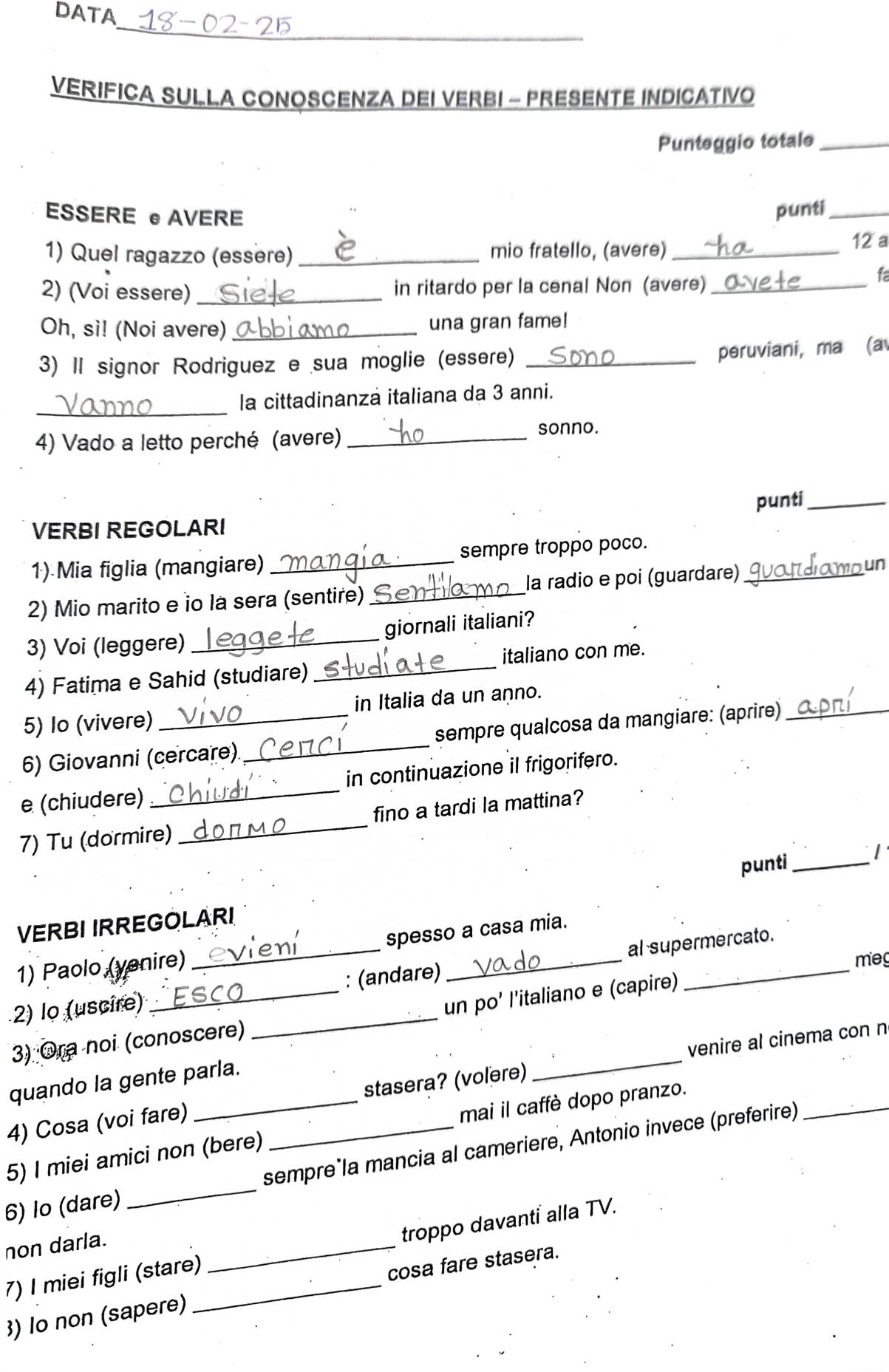 DATA
_
VERIFICA SULLA CONOSCENZA DEI VERBI - PRESENTE INDICATIVO
Punteggio totale_
ESSERE ● AVERE
punti_
1) Quel ragazzo (essère) _mio fratello, (avere)_ 12 a
2) (Voi essere) _in ritardo per la cenal Non (avere)_
f
Oh, si! (Noi avere) _una gran fame!
3) Il signor Rodriguez e sua moglie (essere)_
peruviani, ma (a
_
la cittadinanza italiana da 3 anni.
4) Vado a letto perché (avere) _sonno.
punti_
VERBI REGOLARI
1) Mia figlia (mangiare) _sempre troppo poco.
2) Mio marito e io la sera (sentire) _la radio e poi (guardare)_
damour
3) Voi (leggere) _giornali italiani?
4) Fatima e Sahid (studiare) _italiano con me.
5) Io (vivere) in Italia da un aṇno.
6) Giovanni (cercare)_ sempre qualcosa da mangiare: (aprire)
e (chiudere) _in continuazione il frigorifero.
7) Tu (dormire) _fino a tardi la mattina?
punti _1'
VERBI IRREGOLARI
1) Paolo (venire) spesso a casa mia.
meg
2) lo (uscire) __: (andare) _al supermercato.
3) Ora noi (conoscere) _un po' l’italiano e (capire)
4) Cosa (voi fare) stasera? (volère) _venire al cinema con n
quando la gente parla.
5) I miei amici non (bere) mai il caffè dopo pranzo.
6) Io (dare) _sempre*la mancia al cameriere, Antonio invece (preferire)
non darla.
7) I miei figli (stare) _troppo davanti alla TV.
3) lo non (sapere) _cosa fare stasera.